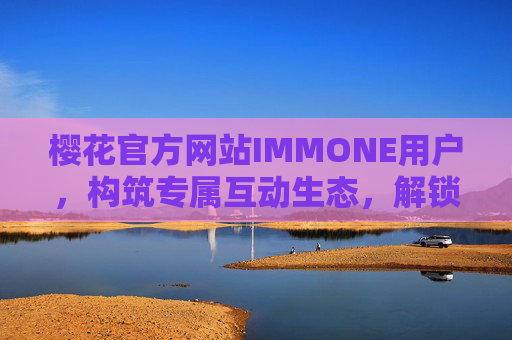 樱花官方网站IMMONE用户,构筑专属互动生态,解锁品牌新体验,樱花IMMONE用户专属互动生态,解锁品牌新体验 樱花官方网站IMMONE用户,构筑专属互动生态,解锁品牌新体验,樱花IMMONE用户专属互动生态,解锁品牌新体验