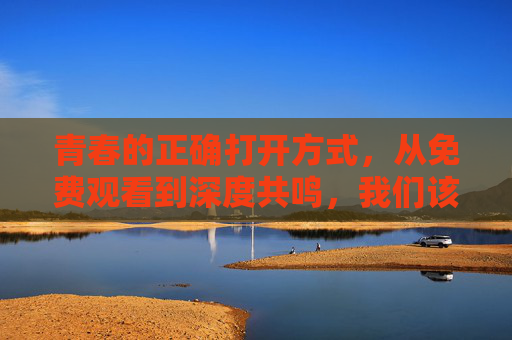 青春的正确打开方式,从免费观看到深度共鸣,我们该如何欣赏十八岁主题剧集?十八岁剧集,从免费观看到深度共鸣,青春的正确打开方式 青春的正确打开方式,从免费观看到深度共鸣,我们该如何欣赏十八岁主题剧集?十八岁剧集,从免费观看到深度共鸣,青春的正确打开方式