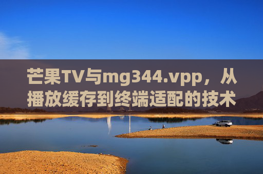 芒果TV与mg344.vpp,从播放缓存到终端适配的技术解码,芒果TV技术解码,从播放缓存到终端适配的mg344.vpp实践 芒果TV与mg344.vpp,从播放缓存到终端适配的技术解码,芒果TV技术解码,从播放缓存到终端适配的mg344.vpp实践