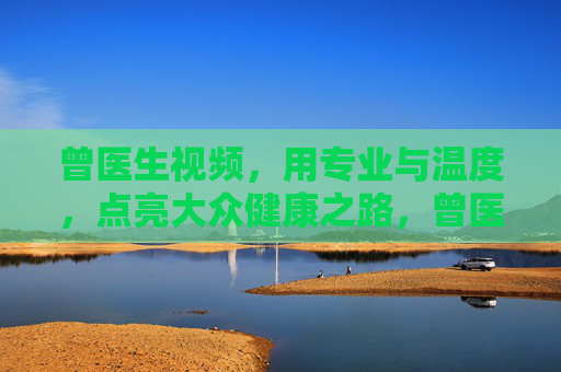 曾医生视频,用专业与温度,点亮大众健康之路,曾医生,专业温度点亮健康路 曾医生视频,用专业与温度,点亮大众健康之路,曾医生,专业温度点亮健康路