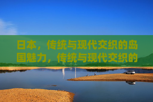 日本,传统与现代交织的岛国魅力,传统与现代交织的日本岛国魅力 日本,传统与现代交织的岛国魅力,传统与现代交织的日本岛国魅力