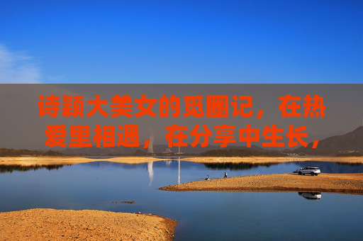 诗颖大美女的觅圈记,在热爱里相遇,在分享中生长,热爱相遇,分享生长,诗颖的觅圈记 诗颖大美女的觅圈记,在热爱里相遇,在分享中生长,热爱相遇,分享生长,诗颖的觅圈记