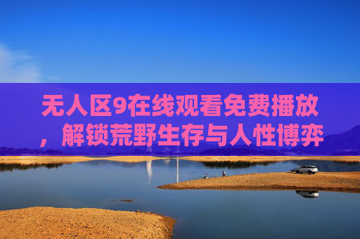 无人区9在线观看免费播放,解锁荒野生存与人性博弈的极致剧情,无人区9免费观看,荒野生存与人性博弈的极致剧情 无人区9在线观看免费播放,解锁荒野生存与人性博弈的极致剧情,无人区9免费观看,荒野生存与人性博弈的极致剧情