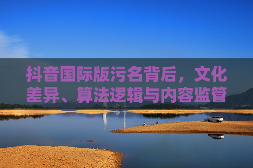 抖音国际版污名背后,文化差异、算法逻辑与内容监管的博弈,抖音国际版污名背后,文化差异、算法与监管的博弈 抖音国际版污名背后,文化差异、算法逻辑与内容监管的博弈,抖音国际版污名背后,文化差异、算法与监管的博弈