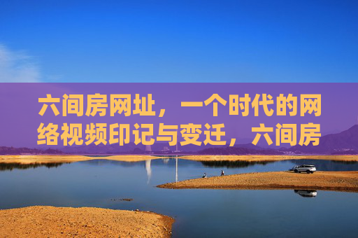 六间房网址,一个时代的网络视频印记与变迁,六间房,网络视频时代的印记与变迁 六间房网址,一个时代的网络视频印记与变迁,六间房,网络视频时代的印记与变迁