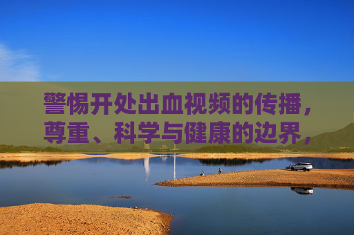 警惕开处出血视频的传播,尊重、科学与健康的边界,警惕开处出血视频传播,守住尊重科学与健康的边界 警惕开处出血视频的传播,尊重、科学与健康的边界,警惕开处出血视频传播,守住尊重科学与健康的边界