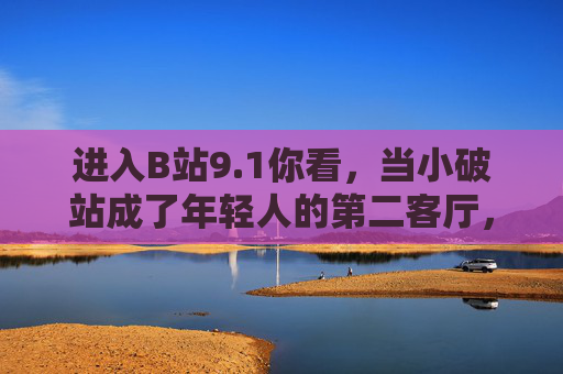 进入B站9.1你看，当小破站成了年轻人的第二客厅，B站9.1，年轻人的第二客厅