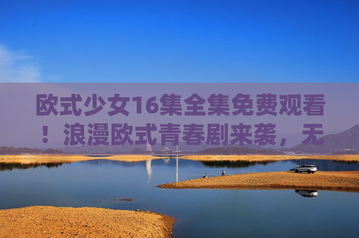 欧式少女16集全集免费观看!浪漫欧式青春剧来袭,无需付费追更!欧式少女16集全集免费观看!浪漫欧式青春剧无需付费追更 欧式少女16集全集免费观看!浪漫欧式青春剧来袭,无需付费追更!欧式少女16集全集免费观看!浪漫欧式青春剧无需付费追更