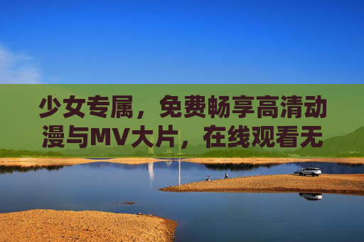 少女专属，免费畅享高清动漫与MV大片，在线观看无门槛！少女专属免费畅享高清动漫与MV大片
