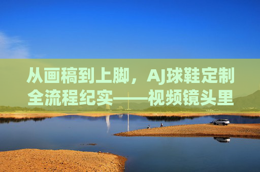 从画稿到上脚,AJ球鞋定制全流程纪实——视频镜头里的匠心与潮酷,AJ球鞋定制全流程纪实,画稿到上脚的匠心潮酷 从画稿到上脚,AJ球鞋定制全流程纪实——视频镜头里的匠心与潮酷,AJ球鞋定制全流程纪实,画稿到上脚的匠心潮酷
