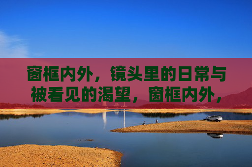 窗框内外,镜头里的日常与被看见的渴望,窗框内外,镜头里的日常与被看见的渴望 窗框内外,镜头里的日常与被看见的渴望,窗框内外,镜头里的日常与被看见的渴望
