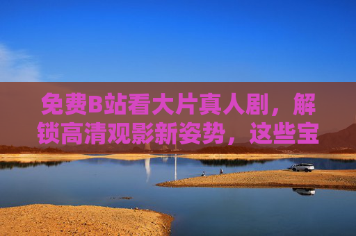 免费B站看大片真人剧，解锁高清观影新姿势，这些宝藏内容别错过！免费B站看大片真人剧，解锁高清观影新姿势，宝藏内容别错过！