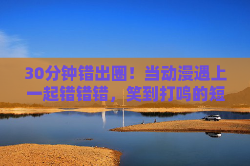 30分钟错出圈!当动漫遇上一起错错错,笑到打鸣的短剧暴击!动漫遇上错错错!30分钟笑到打鸣短剧暴击出圈 30分钟错出圈!当动漫遇上一起错错错,笑到打鸣的短剧暴击!动漫遇上错错错!30分钟笑到打鸣短剧暴击出圈