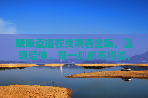 暖暖直播在线观看全集,温暖陪伴,每一刻都不错过,暖暖直播温暖陪伴,在线观看全集不错过 暖暖直播在线观看全集,温暖陪伴,每一刻都不错过,暖暖直播温暖陪伴,在线观看全集不错过