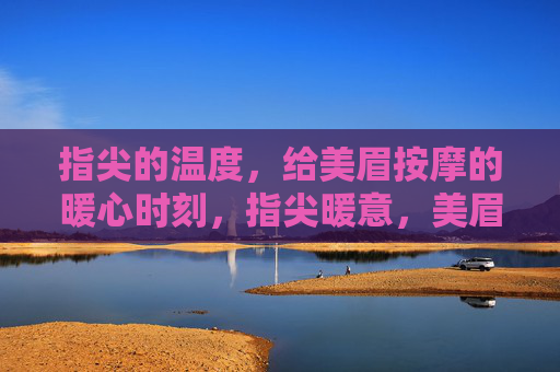 指尖的温度,给美眉按摩的暖心时刻,指尖暖意,美眉暖心按摩时光 指尖的温度,给美眉按摩的暖心时刻,指尖暖意,美眉暖心按摩时光