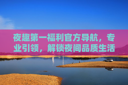 夜趣第一福利官方导航,专业引领,解锁夜间品质生活新体验,夜趣第一福利官方导航,解锁夜间品质生活新体验 夜趣第一福利官方导航,专业引领,解锁夜间品质生活新体验,夜趣第一福利官方导航,解锁夜间品质生活新体验