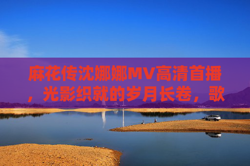 麻花传沈娜娜MV高清首播,光影织就的岁月长卷,歌声里的深情与坚守,麻花传沈娜娜MV高清首播,光影岁月长卷,歌诉深情坚守 麻花传沈娜娜MV高清首播,光影织就的岁月长卷,歌声里的深情与坚守,麻花传沈娜娜MV高清首播,光影岁月长卷,歌诉深情坚守