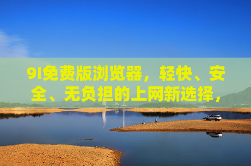 9I免费版浏览器,轻快、安全、无负担的上网新选择,9I免费版浏览器,轻快安全无负担的上网新选择 9I免费版浏览器,轻快、安全、无负担的上网新选择,9I免费版浏览器,轻快安全无负担的上网新选择