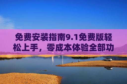 免费安装指南9.1免费版轻松上手，零成本体验全部功能！免费安装指南9.1版，轻松上手，零成本体验全部功能