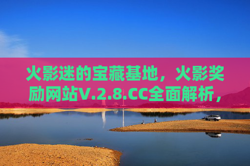 火影迷的宝藏基地,火影奖励网站V.2.8.CC全面解析,火影奖励网站V.2.8.CC,火影迷宝藏基地全面解析 火影迷的宝藏基地,火影奖励网站V.2.8.CC全面解析,火影奖励网站V.2.8.CC,火影迷宝藏基地全面解析