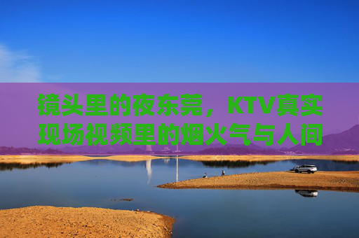 镜头里的夜东莞,KTV真实现场视频里的烟火气与人间百态,镜头里的夜东莞KTV,烟火气与人间百态 镜头里的夜东莞,KTV真实现场视频里的烟火气与人间百态,镜头里的夜东莞KTV,烟火气与人间百态