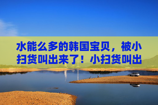 水能么多的韩国宝贝,被小扫货叫出来了!小扫货叫出众多韩国宝贝 水能么多的韩国宝贝,被小扫货叫出来了!小扫货叫出众多韩国宝贝