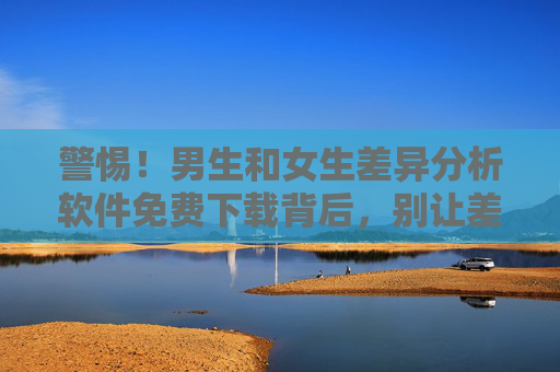 警惕!男生和女生差异分析软件免费下载背后,别让差差差变成痛痛痛,警惕!男女差异分析软件免费下载背后,别让差成痛 警惕!男生和女生差异分析软件免费下载背后,别让差差差变成痛痛痛,警惕!男女差异分析软件免费下载背后,别让差成痛