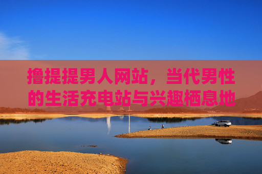 撸提提男人网站,当代男性的生活充电站与兴趣栖息地,当代男性的生活充电站与兴趣栖息地 撸提提男人网站,当代男性的生活充电站与兴趣栖息地,当代男性的生活充电站与兴趣栖息地