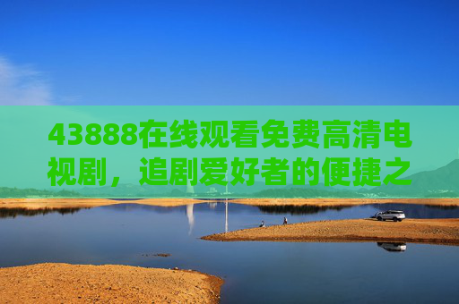 43888在线观看免费高清电视剧，追剧爱好者的便捷之选，43888，追剧爱好者的免费高清便捷之选