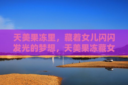 天美果冻里,藏着女儿闪闪发光的梦想,天美果冻藏女儿闪闪梦 天美果冻里,藏着女儿闪闪发光的梦想,天美果冻藏女儿闪闪梦
