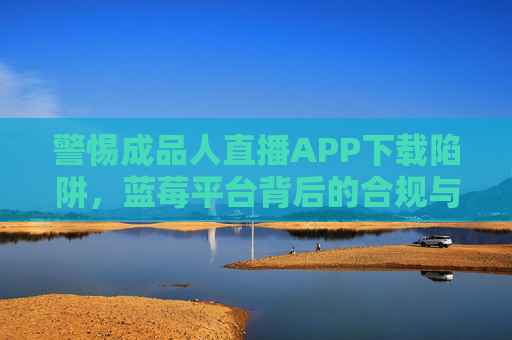 警惕成品人直播APP下载陷阱,蓝莓平台背后的合规与安全提醒,警惕成品人直播APP下载陷阱,蓝莓平台合规与安全提醒 警惕成品人直播APP下载陷阱,蓝莓平台背后的合规与安全提醒,警惕成品人直播APP下载陷阱,蓝莓平台合规与安全提醒