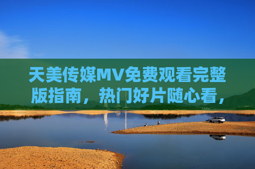 天美传媒MV免费观看完整版指南，热门好片随心看，正版渠道轻松追，天美传媒MV免费观看指南，正版渠道畅追热门好片