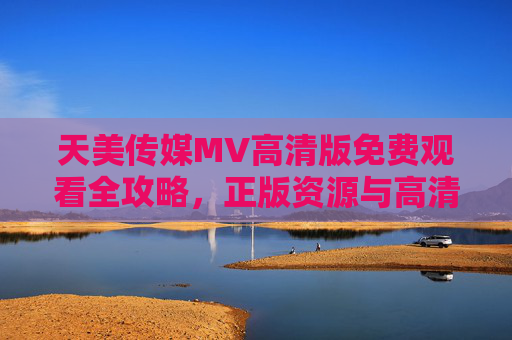 天美传媒MV高清版免费观看全攻略，正版资源与高清体验指南，天美传媒MV高清免费观看全攻略，正版资源与高清体验指南
