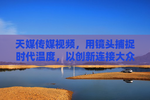 天媒传媒视频,用镜头捕捉时代温度,以创新连接大众情感,镜头传温度,创新连情感——天媒传媒视频 天媒传媒视频,用镜头捕捉时代温度,以创新连接大众情感,镜头传温度,创新连情感——天媒传媒视频