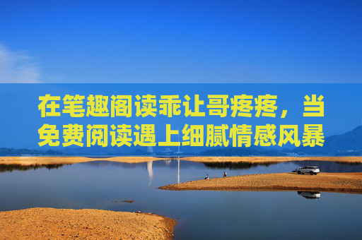 在笔趣阁读乖让哥疼疼,当免费阅读遇上细腻情感风暴,笔趣阁乖让哥疼疼,免费阅读遇上细腻情感风暴 在笔趣阁读乖让哥疼疼,当免费阅读遇上细腻情感风暴,笔趣阁乖让哥疼疼,免费阅读遇上细腻情感风暴