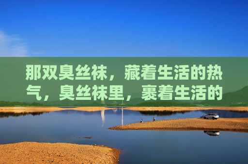 那双臭丝袜,藏着生活的热气,臭丝袜里,裹着生活的烟火气 那双臭丝袜,藏着生活的热气,臭丝袜里,裹着生活的烟火气
