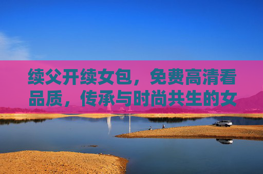 续父开续女包，免费高清看品质，传承与时尚共生的女性之选，传承父业，时尚共生，女性包袋的品质之选