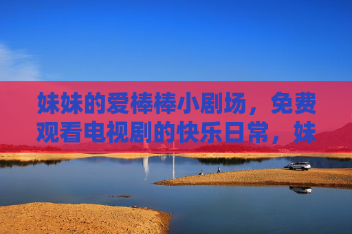 妹妹的爱棒棒小剧场,免费观看电视剧的快乐日常,妹妹爱棒棒小剧场,免费看剧的快乐日常 妹妹的爱棒棒小剧场,免费观看电视剧的快乐日常,妹妹爱棒棒小剧场,免费看剧的快乐日常
