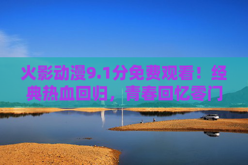 火影动漫9.1分免费观看!经典热血回归,青春回忆零门槛,火影动漫9.1分免费看!经典热血青春零门槛 火影动漫9.1分免费观看!经典热血回归,青春回忆零门槛,火影动漫9.1分免费看!经典热血青春零门槛