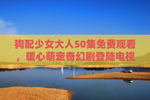 狗配少女大人50集免费观看,暖心萌宠奇幻剧登陆电视荧屏,狗配少女大人50集暖心萌宠奇幻剧免费登陆电视荧屏 狗配少女大人50集免费观看,暖心萌宠奇幻剧登陆电视荧屏,狗配少女大人50集暖心萌宠奇幻剧免费登陆电视荧屏