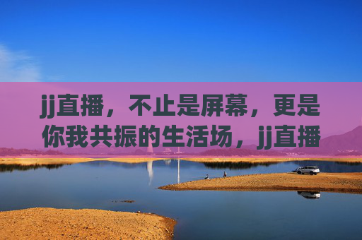 jj直播,不止是屏幕,更是你我共振的生活场,jj直播,你我共振的生活场 jj直播,不止是屏幕,更是你我共振的生活场,jj直播,你我共振的生活场