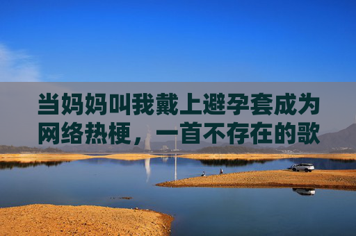当妈妈叫我戴上避孕套成为网络热梗，一首不存在的歌与解构时代的狂欢，妈妈叫我戴套，解构狂欢的网络热梗标本