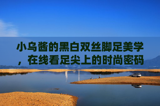 小乌酱的黑白双丝脚足美学，在线看足尖上的时尚密码，小乌酱黑白双丝脚足美学，足尖时尚密码