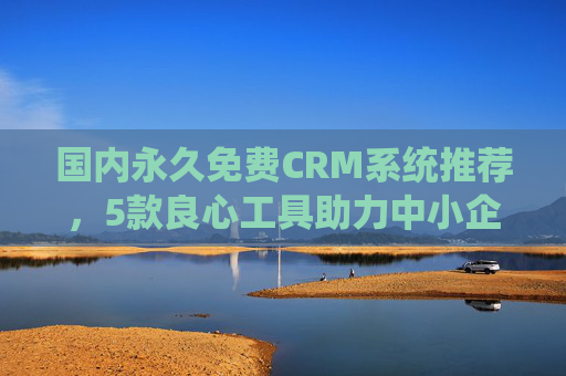 国内永久免费CRM系统推荐，5款良心工具助力中小企业高效获客与管理，国内5款永久免费CRM推荐，中小企业高效获客与管理方案