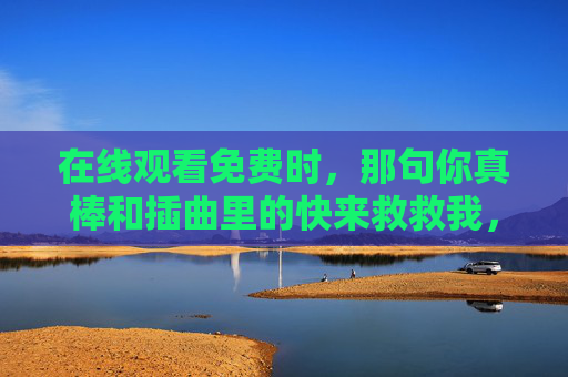 在线观看免费时,那句你真棒和插曲里的快来救救我,瞬间击中了我的心,在线时,那句你真棒与快来救救我瞬间击中心 在线观看免费时,那句你真棒和插曲里的快来救救我,瞬间击中了我的心,在线时,那句你真棒与快来救救我瞬间击中心