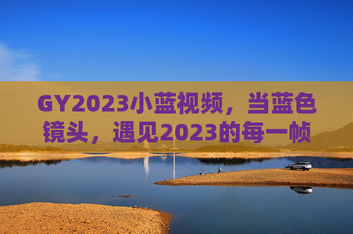 GY2023小蓝视频,当蓝色镜头,遇见2023的每一帧温柔,2023蓝色镜头,每一帧温柔 GY2023小蓝视频,当蓝色镜头,遇见2023的每一帧温柔,2023蓝色镜头,每一帧温柔