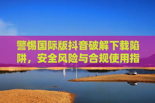 警惕国际版抖音破解下载陷阱,安全风险与合规使用指南 警惕国际版抖音破解下载陷阱,安全风险与合规使用指南
