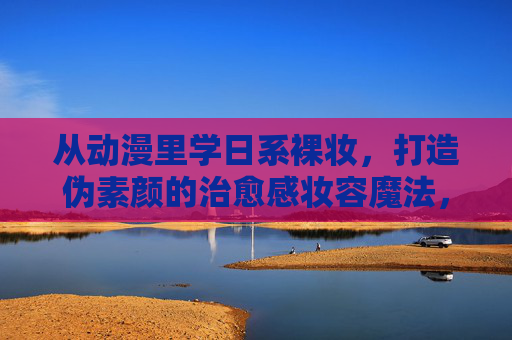 从动漫里学日系裸妆,打造伪素颜的治愈感妆容魔法,动漫日系伪素颜,治愈感裸妆魔法 从动漫里学日系裸妆,打造伪素颜的治愈感妆容魔法,动漫日系伪素颜,治愈感裸妆魔法