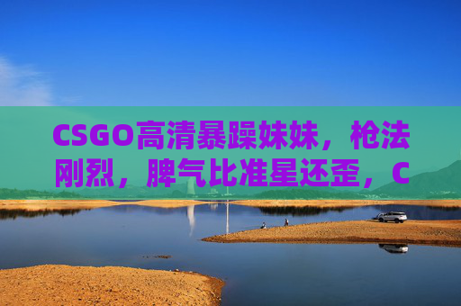 CSGO高清暴躁妹妹,枪法刚烈,脾气比准星还歪,CSGO暴躁妹妹,枪法刚烈,脾气比准星歪 CSGO高清暴躁妹妹,枪法刚烈,脾气比准星还歪,CSGO暴躁妹妹,枪法刚烈,脾气比准星歪