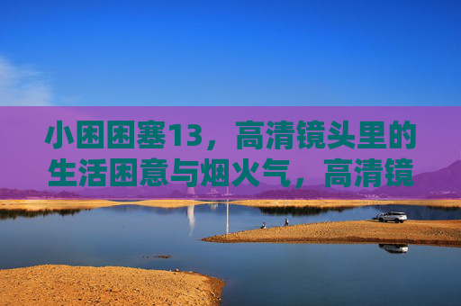 小困困塞13,高清镜头里的生活困意与烟火气,高清镜头里的困意烟火 小困困塞13,高清镜头里的生活困意与烟火气,高清镜头里的困意烟火